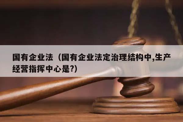 国有企业法（国有企业法定治理结构中,生产经营指挥中心是?）