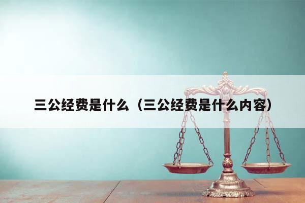 三公经费是什么（三公经费是什么内容）