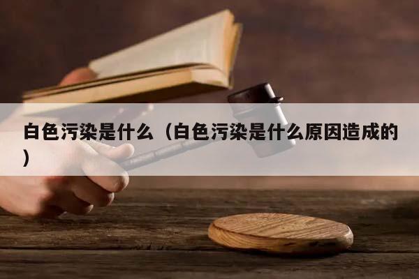 白色污染是什么（白色污染是什么原因造成的）