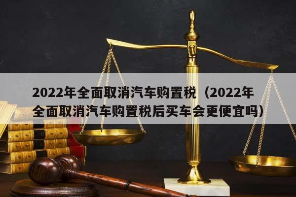 2022年全面取消汽车购置税（2022年全面取消汽车购置税后买车会更便宜吗）