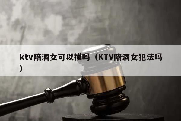 ktv陪酒女可以摸吗（KTV陪酒女犯法吗）