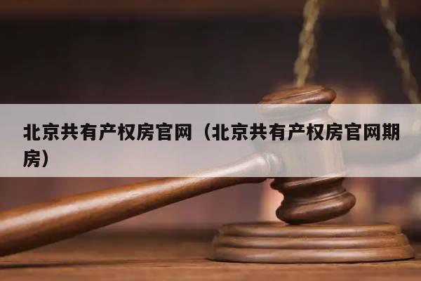 北京共有产权房官网（北京共有产权房官网期房）