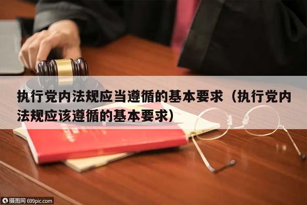 执行党内法规应当遵循的基本要求（执行党内法规应该遵循的基本要求）