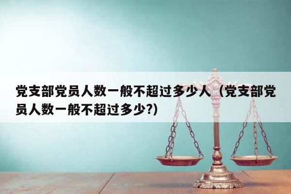 党支部党员人数一般不超过多少人（党支部党员人数一般不超过多少?）