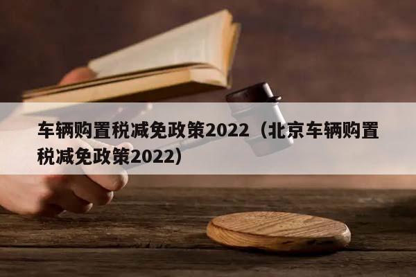 车辆购置税减免政策2022（北京车辆购置税减免政策2022）