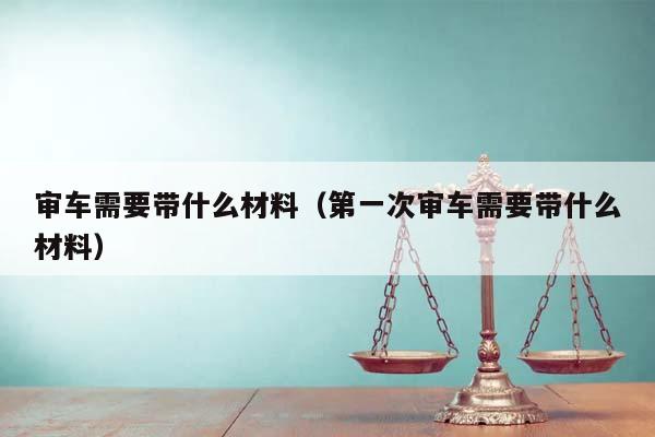 审车需要带什么材料（第一次审车需要带什么材料）