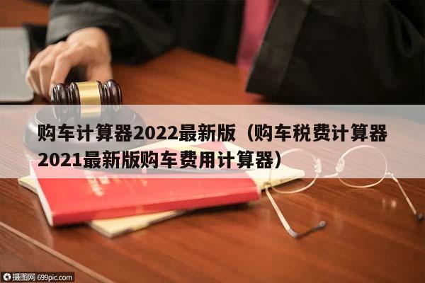 购车计算器2022最新版（购车税费计算器2021最新版购车费用计算器）