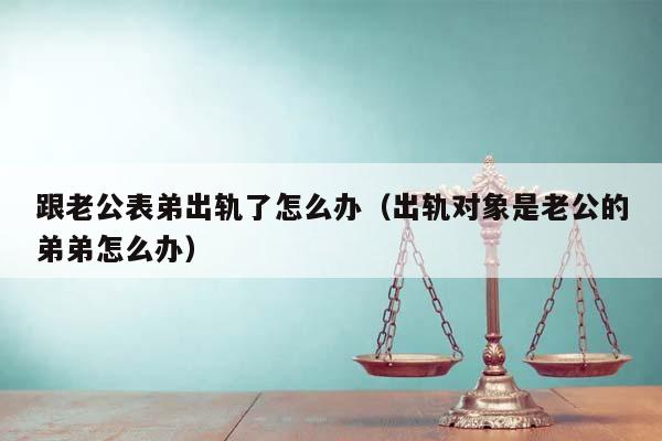 跟老公表弟出轨了怎么办（出轨对象是老公的弟弟怎么办）