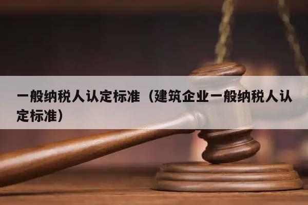 一般纳税人认定标准（建筑企业一般纳税人认定标准）