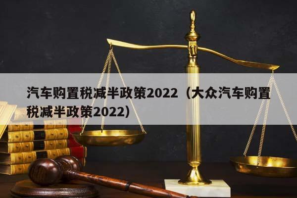 汽车购置税减半政策2022（大众汽车购置税减半政策2022）