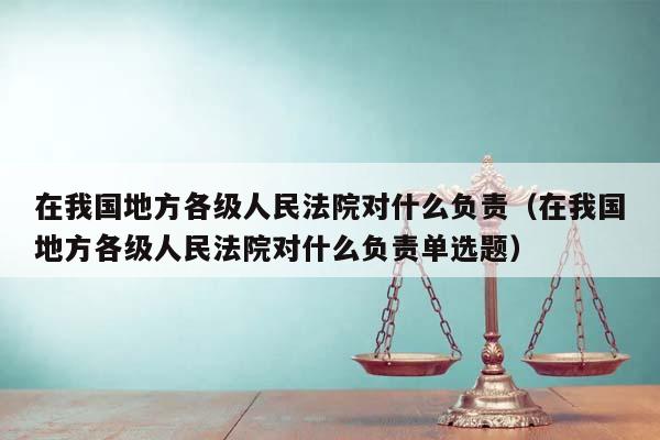 在我国地方各级人民法院对什么负责（在我国地方各级人民法院对什么负责单选题）