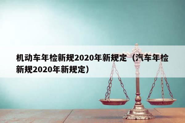 机动车年检新规2020年新规定（汽车年检新规2020年新规定）