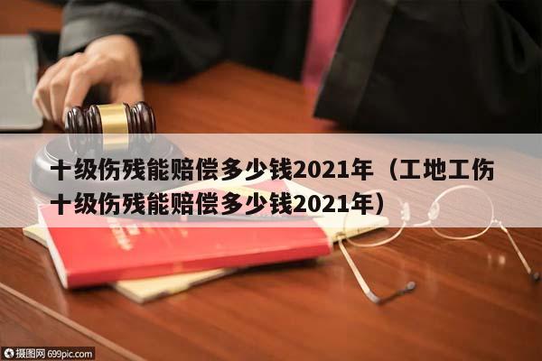 十级伤残能赔偿多少钱2021年（工地工伤十级伤残能赔偿多少钱2021年）