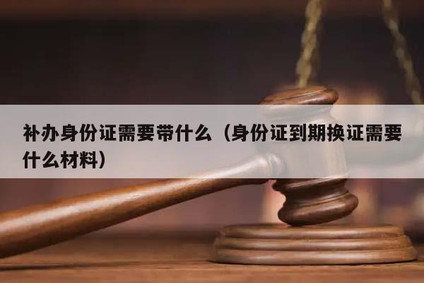 补办身份证需要带什么（身份证到期换证需要什么材料）