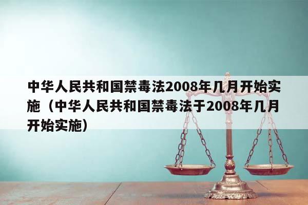 中华人民共和国禁毒法2008年几月开始实施（中华人民共和国禁毒法于2008年几月开始实施）