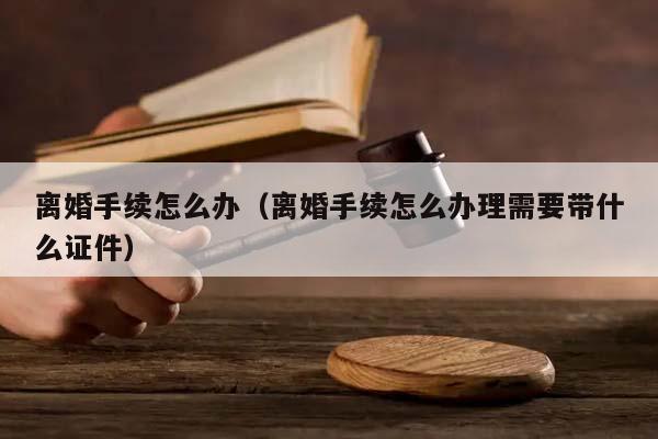 离婚手续怎么办（离婚手续怎么办理需要带什么证件）