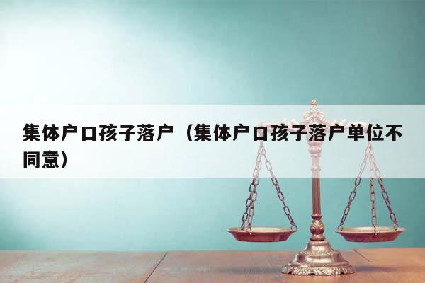 集体户口孩子落户（集体户口孩子落户单位不同意）