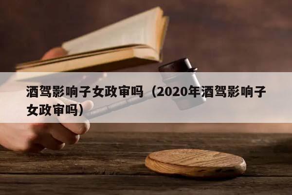 酒驾影响子女政审吗（2020年酒驾影响子女政审吗）