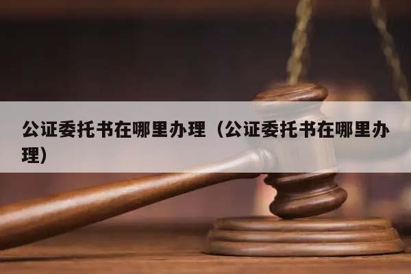 公证委托书在哪里办理（公证委托书在哪里办理）