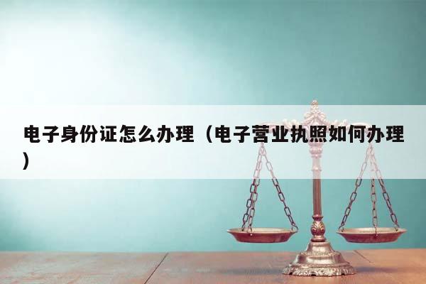 电子身份证怎么办理（电子营业执照如何办理）