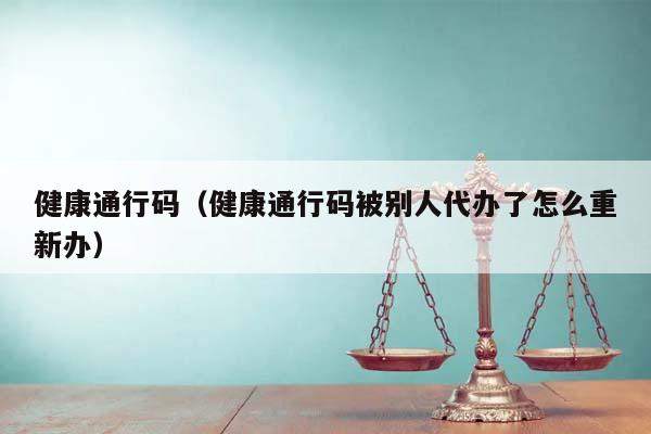 健康通行码（健康通行码被别人代办了怎么重新办）