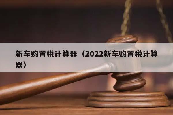 新车购置税计算器（2022新车购置税计算器）