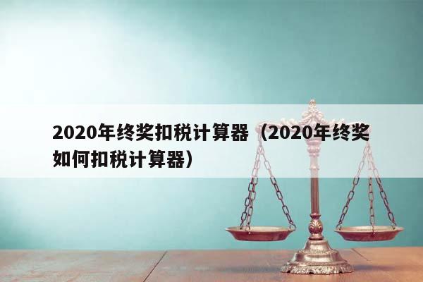 2020年终奖扣税计算器（2020年终奖如何扣税计算器）