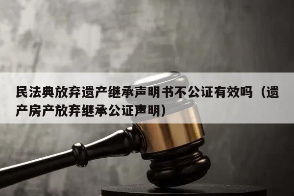 民法典放弃遗产继承声明书不公证有效吗（遗产房产放弃继承公证声明）