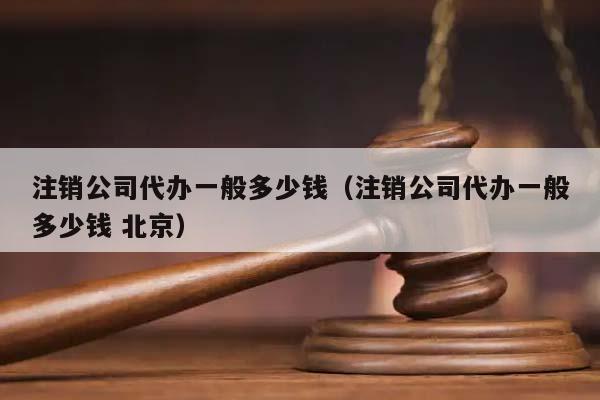 注销公司代办一般多少钱（注销公司代办一般多少钱 北京）