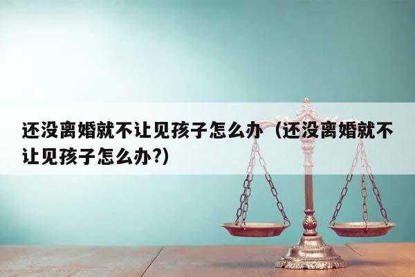 还没离婚就不让见孩子怎么办（还没离婚就不让见孩子怎么办?）