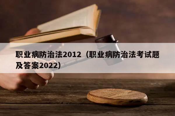 职业病防治法2012（职业病防治法考试题及答案2022）