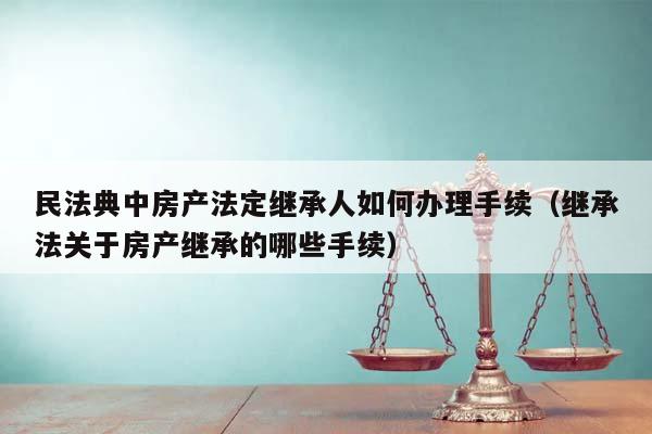 民法典中房产法定继承人如何办理手续（继承法关于房产继承的哪些手续）