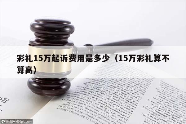 彩礼15万起诉费用是多少（15万彩礼算不算高）