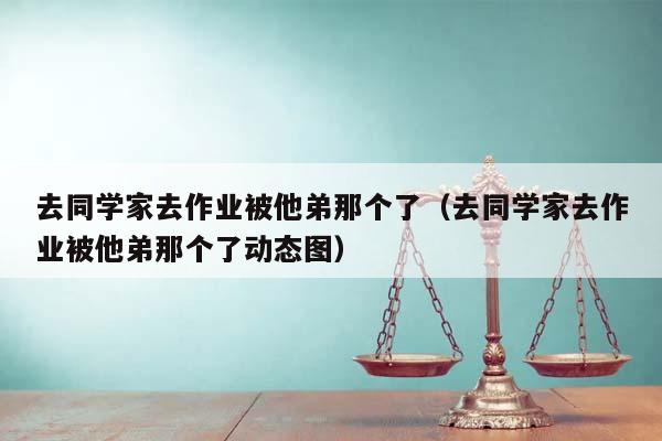 去同学家去作业被他弟那个了（去同学家去作业被他弟那个了动态图）