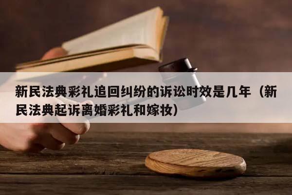 新民法典彩礼追回纠纷的诉讼时效是几年（新民法典起诉离婚彩礼和嫁妆）