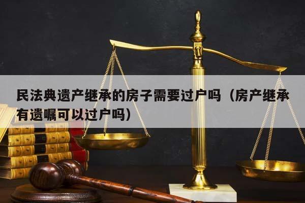 民法典遗产继承的房子需要过户吗（房产继承有遗嘱可以过户吗）