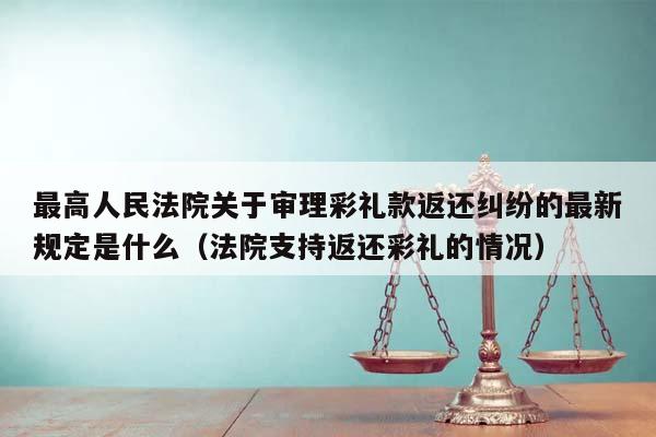 最高人民法院关于审理彩礼款返还纠纷的最新规定是什么（法院支持返还彩礼的情况）