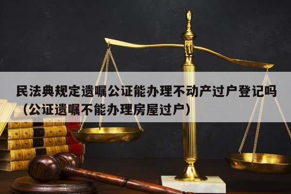 民法典规定遗嘱公证能办理不动产过户登记吗（公证遗嘱不能办理房屋过户）