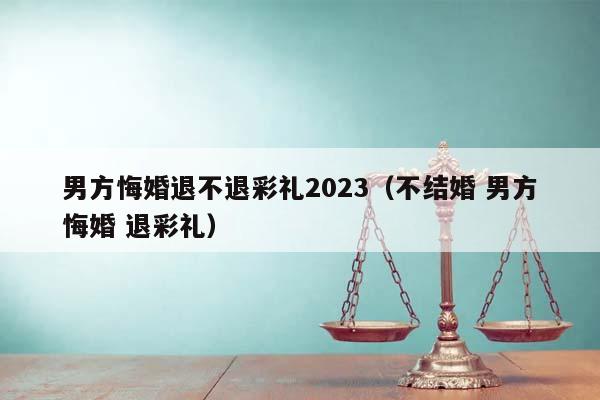 男方悔婚退不退彩礼2023（不结婚 男方悔婚 退彩礼）