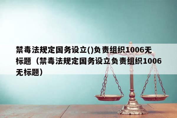 禁毒法规定国务设立()负责组织1006无标题（禁毒法规定国务设立负责组织1006无标题）