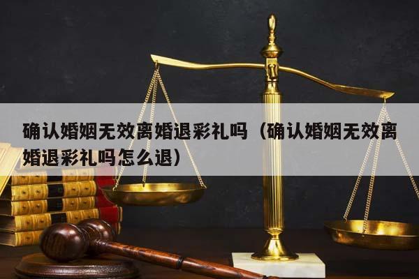 确认婚姻无效离婚退彩礼吗（确认婚姻无效离婚退彩礼吗怎么退）