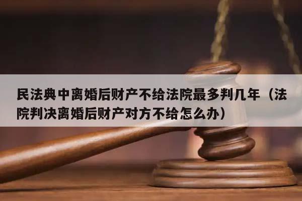 民法典中离婚后财产不给法院最多判几年（法院判决离婚后财产对方不给怎么办）