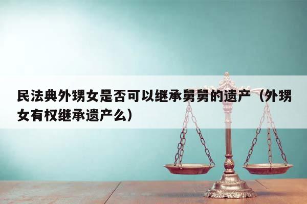 民法典外甥女是否可以继承舅舅的遗产（外甥女有权继承遗产么）