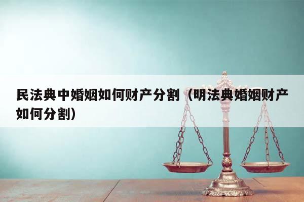 民法典中婚姻如何财产分割（明法典婚姻财产如何分割）