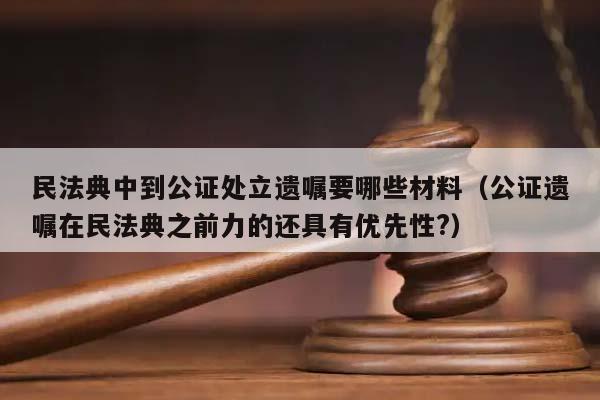 民法典中到公证处立遗嘱要哪些材料（公证遗嘱在民法典之前力的还具有优先性?）