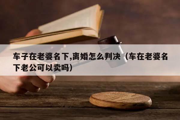 车子在老婆名下,离婚怎么判决（车在老婆名下老公可以卖吗）