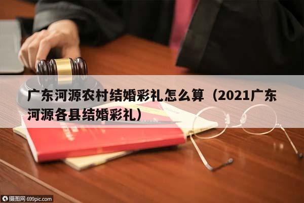 广东河源农村结婚彩礼怎么算（2021广东河源各县结婚彩礼）