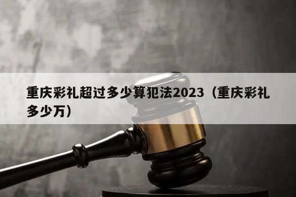 重庆彩礼超过多少算犯法2023（重庆彩礼多少万）