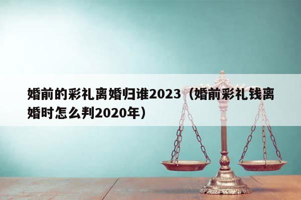 婚前的彩礼离婚归谁2023（婚前彩礼钱离婚时怎么判2020年）