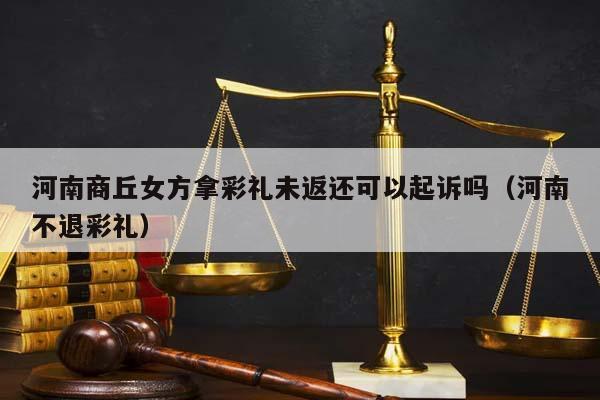 河南商丘女方拿彩礼未返还可以起诉吗（河南不退彩礼）